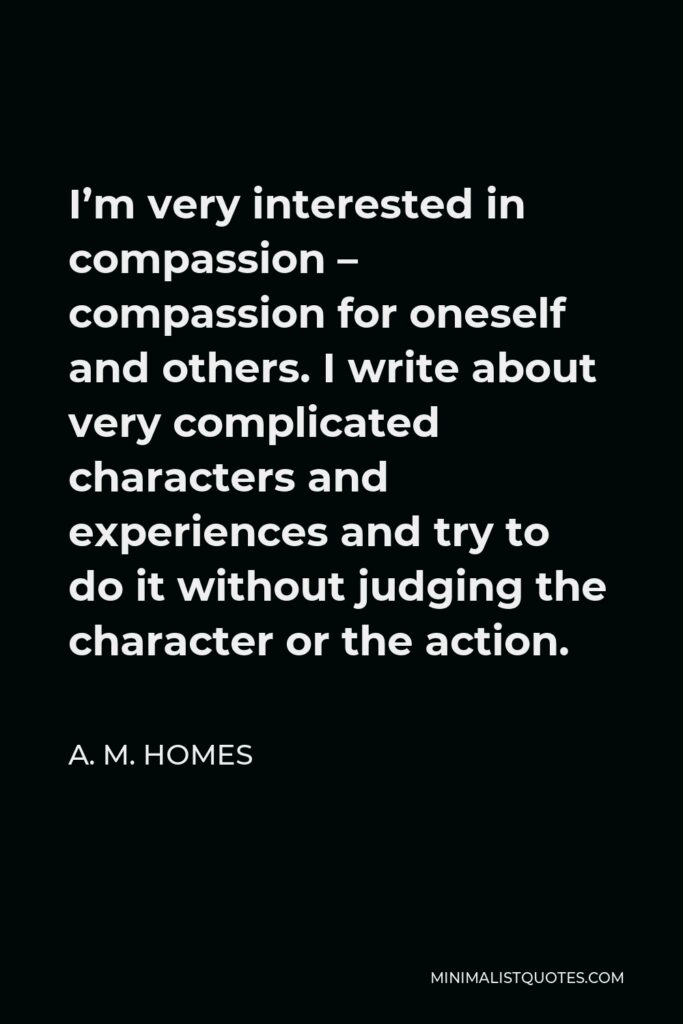 A. M. Homes Quote - I’m very interested in compassion – compassion for oneself and others. I write about very complicated characters and experiences and try to do it without judging the character or the action.