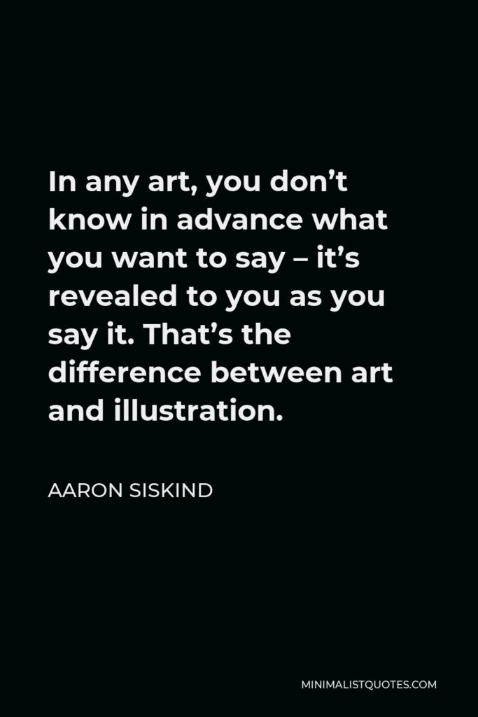 Aaron Siskind Quote - In any art, you don’t know in advance what you want to say – it’s revealed to you as you say it. That’s the difference between art and illustration.