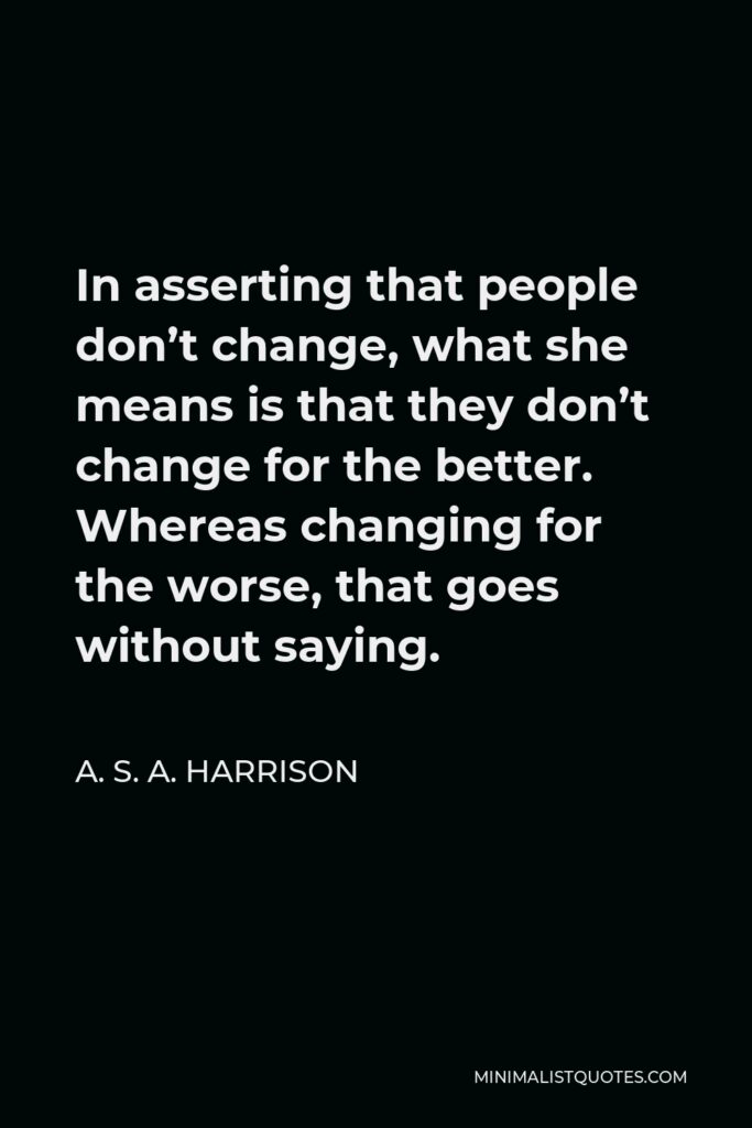 A. S. A. Harrison Quote - In asserting that people don’t change, what she means is that they don’t change for the better. Whereas changing for the worse, that goes without saying.