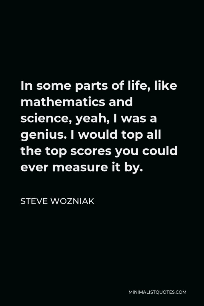 Steve Wozniak Quote - In some parts of life, like mathematics and science, yeah, I was a genius. I would top all the top scores you could ever measure it by.