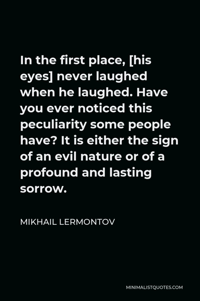 Mikhail Lermontov Quote - In the first place, [his eyes] never laughed when he laughed. Have you ever noticed this peculiarity some people have? It is either the sign of an evil nature or of a profound and lasting sorrow.