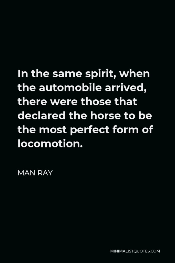 Man Ray Quote - In the same spirit, when the automobile arrived, there were those that declared the horse to be the most perfect form of locomotion.