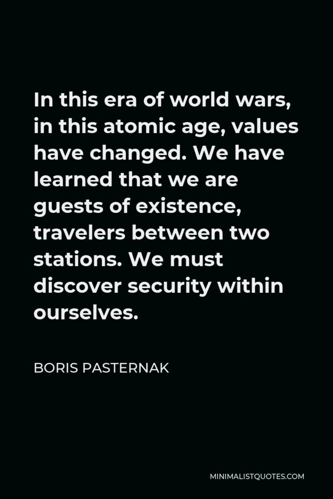 Boris Pasternak Quote - In this era of world wars, in this atomic age, values have changed. We have learned that we are guests of existence, travelers between two stations. We must discover security within ourselves.