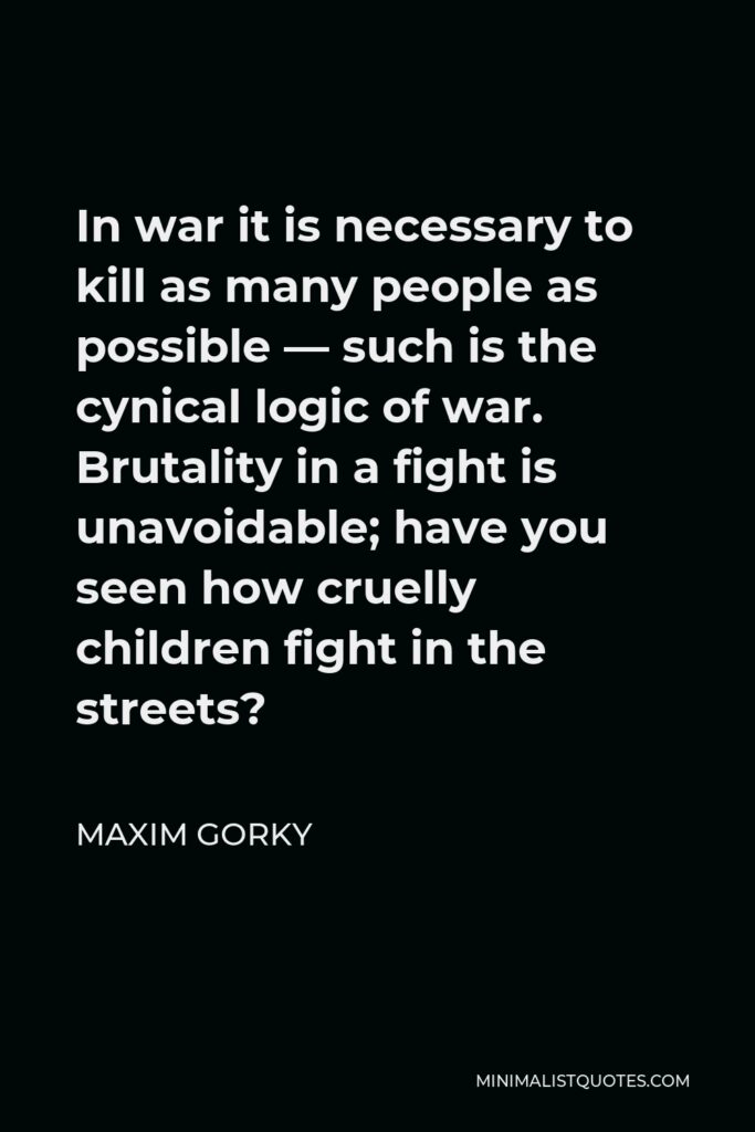 Maxim Gorky Quote - In war it is necessary to kill as many people as possible — such is the cynical logic of war. Brutality in a fight is unavoidable; have you seen how cruelly children fight in the streets?