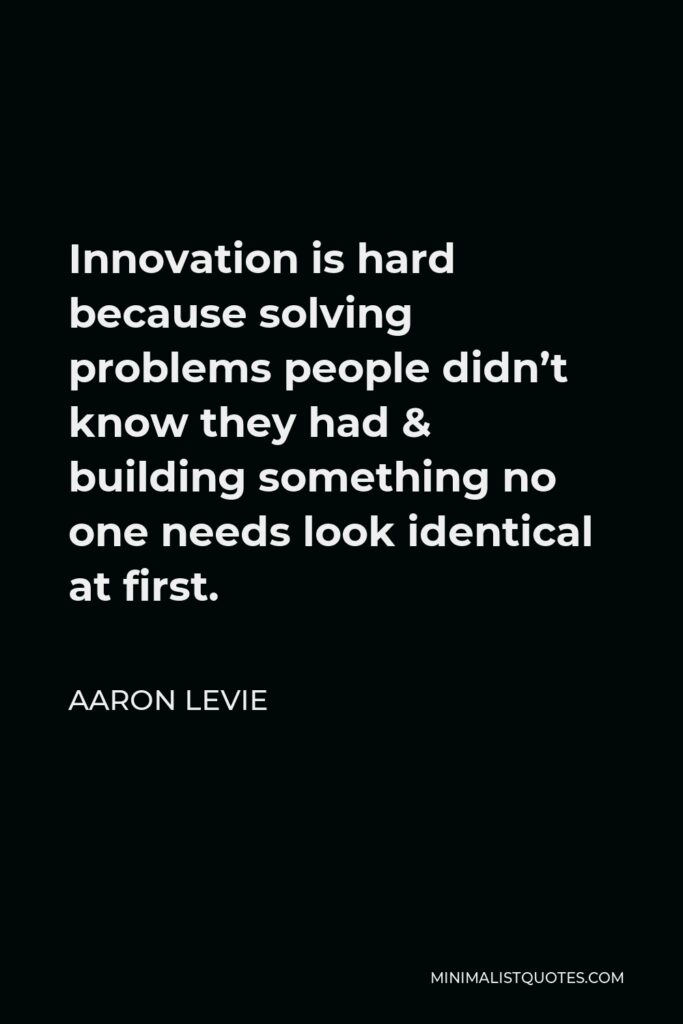 Aaron Levie Quote - Innovation is hard because solving problems people didn’t know they had & building something no one needs look identical at first.
