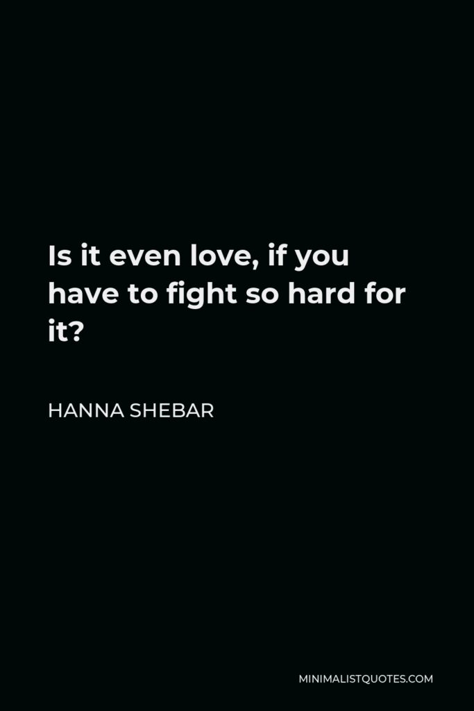 Hanna Shebar Quote - Is it even love, if you have to fight so hard for it?