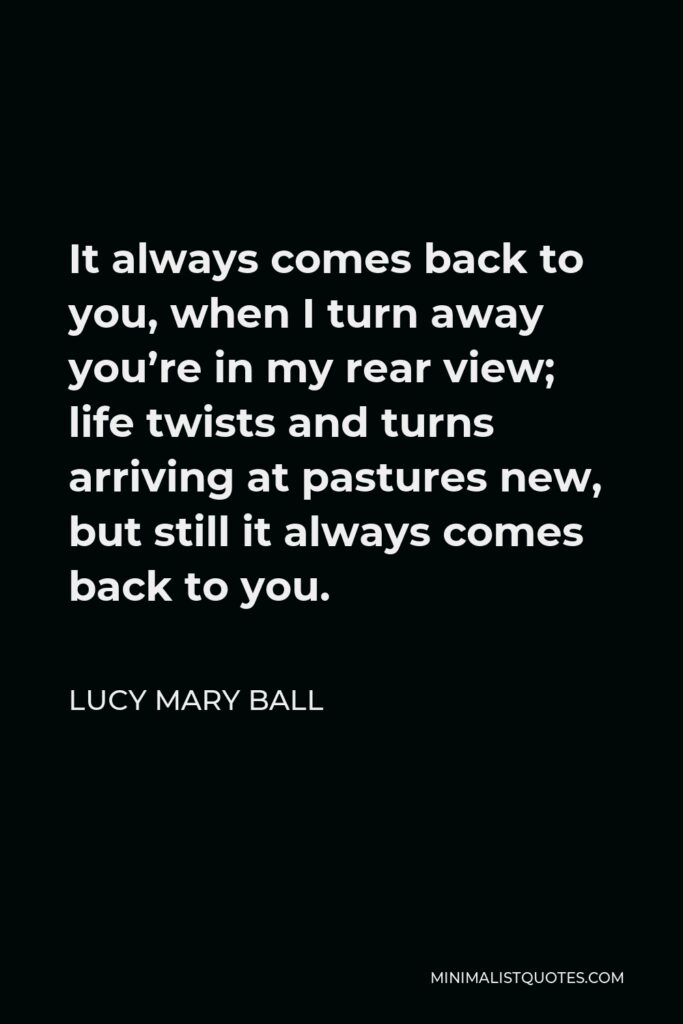 Lucy Mary Ball Quote - It always comes back to you, when I turn away you’re in my rear view; life twists and turns arriving at pastures new, but still it always comes back to you.