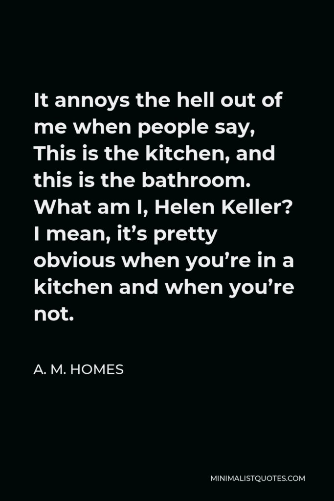 A. M. Homes Quote - It annoys the hell out of me when people say, This is the kitchen, and this is the bathroom. What am I, Helen Keller? I mean, it’s pretty obvious when you’re in a kitchen and when you’re not.