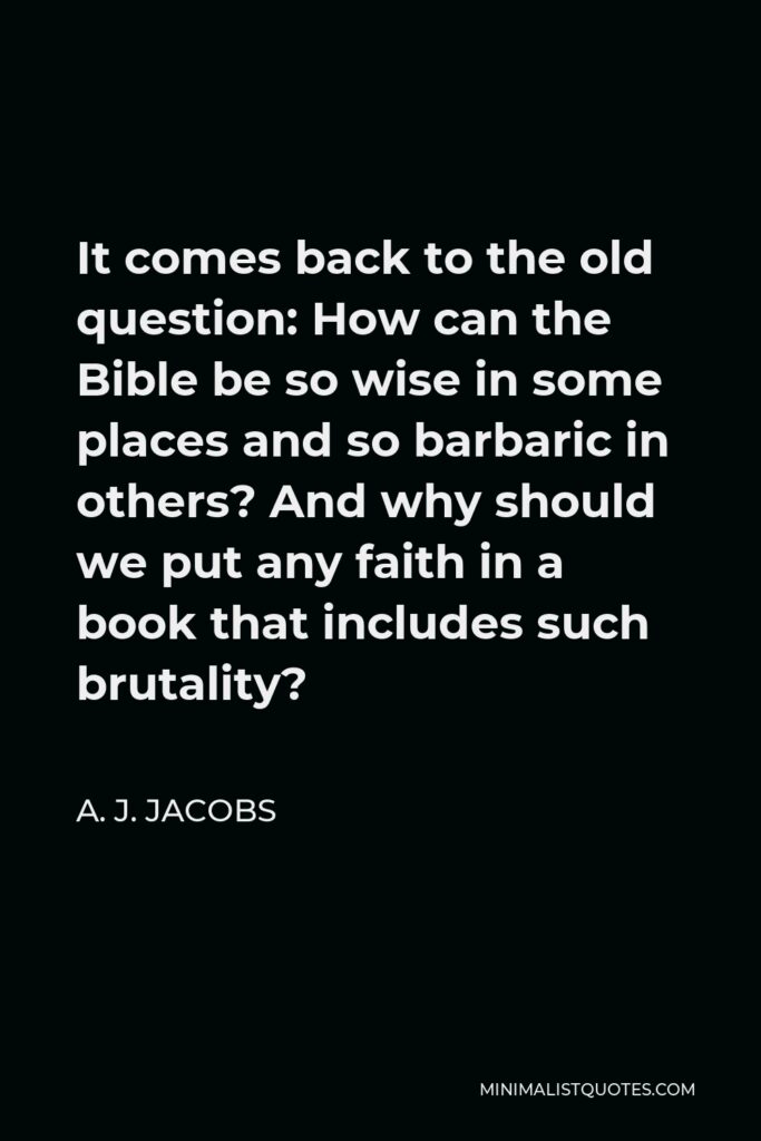 A. J. Jacobs Quote - It comes back to the old question: How can the Bible be so wise in some places and so barbaric in others? And why should we put any faith in a book that includes such brutality?