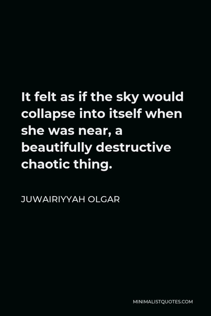 Juwairiyyah Olgar Quote - It felt as if the sky would collapse into itself when she was near, a beautifully destructive chaotic thing.