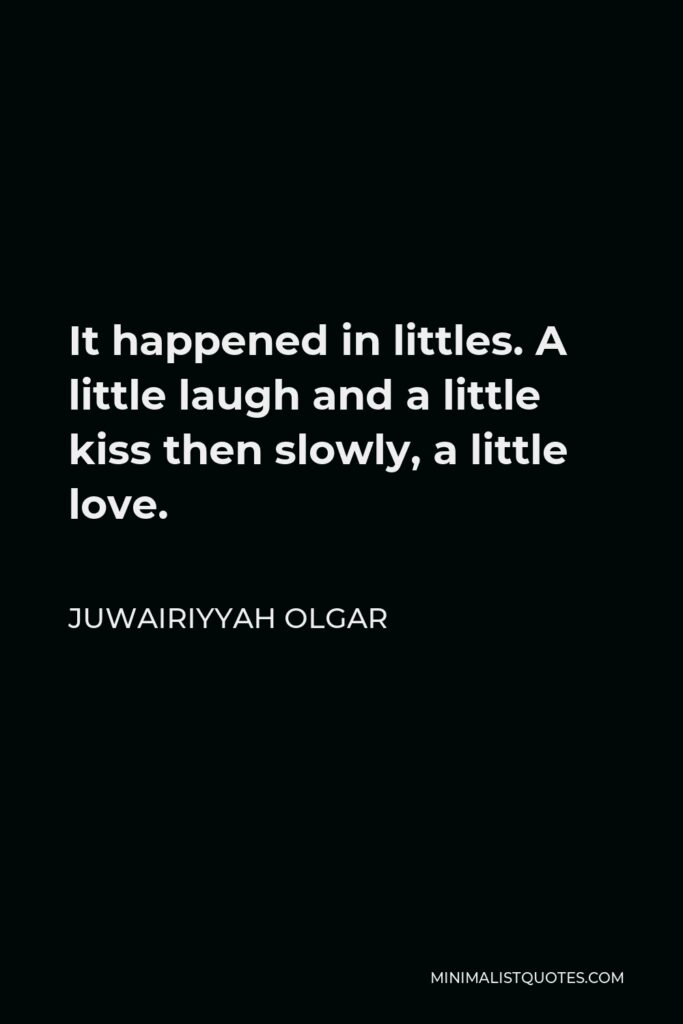 Juwairiyyah Olgar Quote - It happened in littles. A little laugh and a little kiss then slowly, a little love.