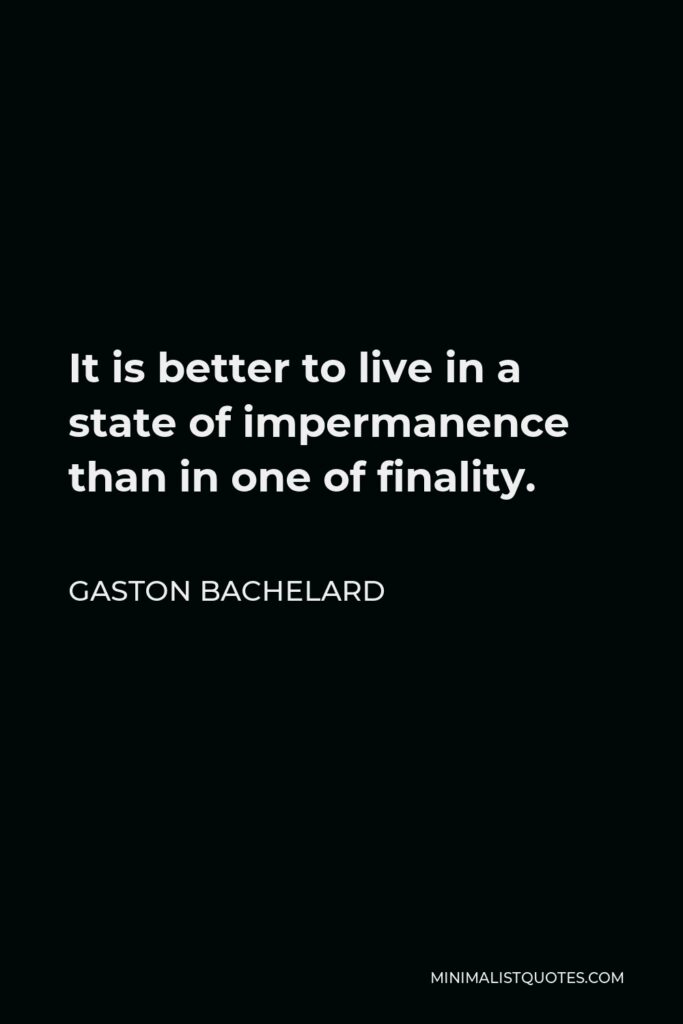 Gaston Bachelard Quote - It is better to live in a state of impermanence than in one of finality.