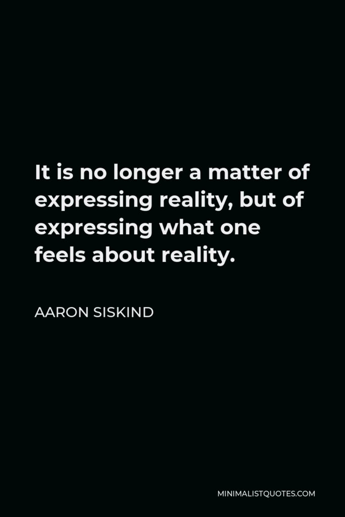 Aaron Siskind Quote - It is no longer a matter of expressing reality, but of expressing what one feels about reality.