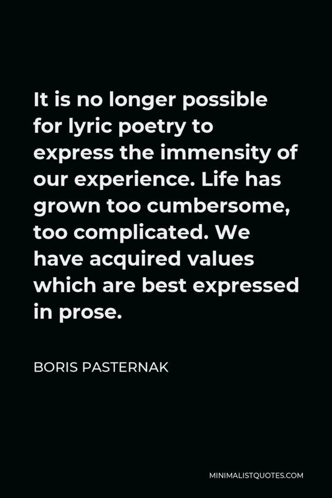 Boris Pasternak Quote - It is no longer possible for lyric poetry to express the immensity of our experience. Life has grown too cumbersome, too complicated. We have acquired values which are best expressed in prose.