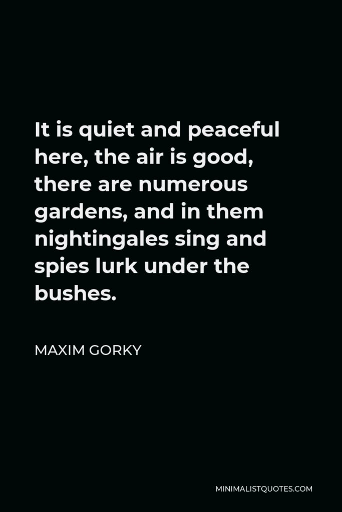 Maxim Gorky Quote - It is quiet and peaceful here, the air is good, there are numerous gardens, and in them nightingales sing and spies lurk under the bushes.