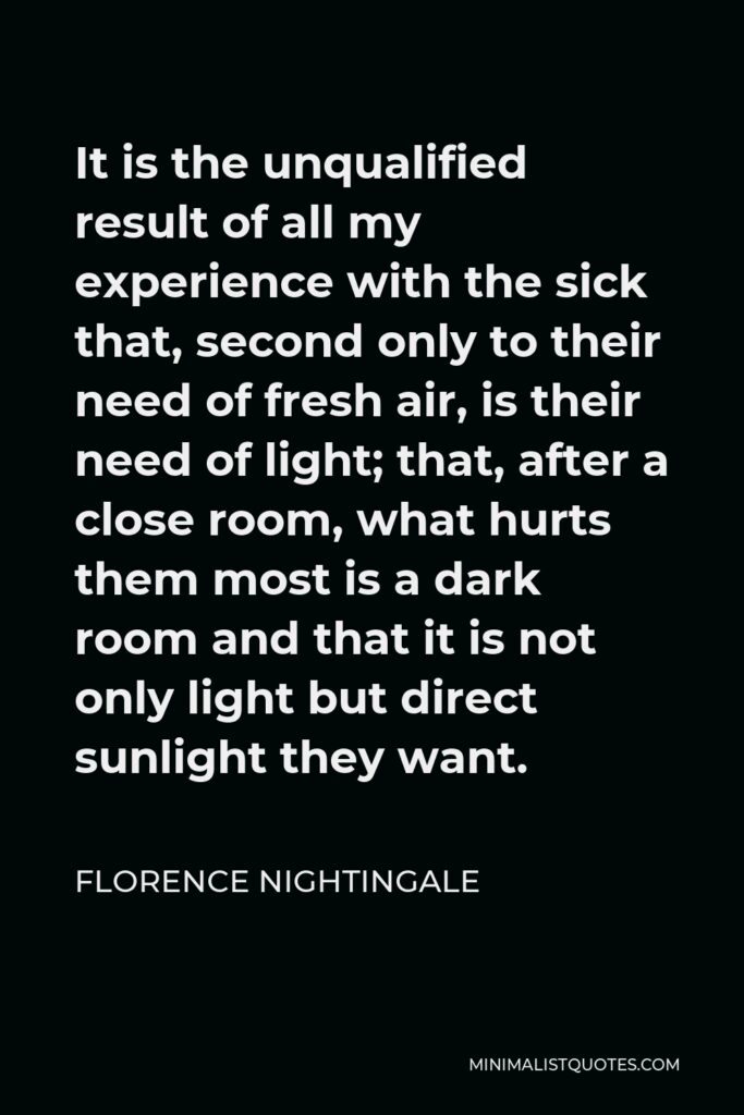 Florence Nightingale Quote - It is the unqualified result of all my experience with the sick that, second only to their need of fresh air, is their need of light; that, after a close room, what hurts them most is a dark room and that it is not only light but direct sunlight they want.