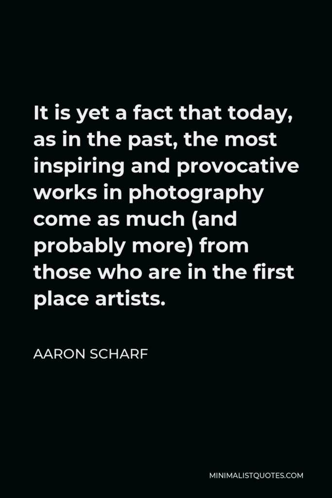 Aaron Scharf Quote - It is yet a fact that today, as in the past, the most inspiring and provocative works in photography come as much (and probably more) from those who are in the first place artists.
