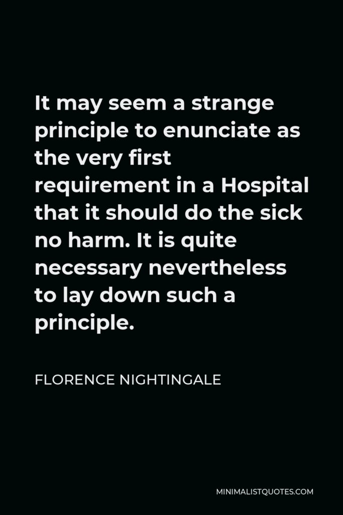 Florence Nightingale Quote - It may seem a strange principle to enunciate as the very first requirement in a Hospital that it should do the sick no harm. It is quite necessary nevertheless to lay down such a principle.