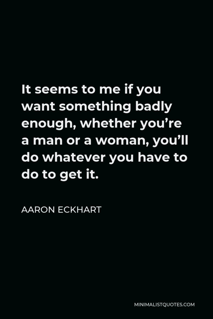 Aaron Eckhart Quote - It seems to me if you want something badly enough, whether you’re a man or a woman, you’ll do whatever you have to do to get it.