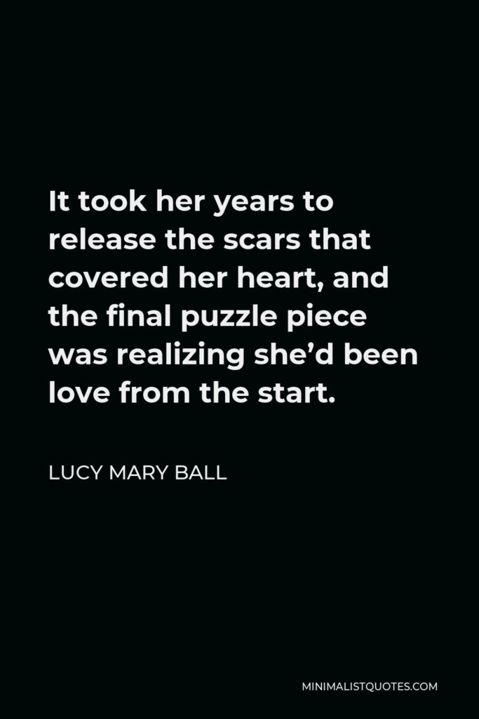 Lucy Mary Ball Quote - It took her years to release the scars that covered her heart, and the final puzzle piece was realizing she’d been love from the start.