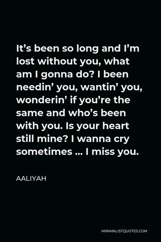 Aaliyah Quote - It’s been so long and I’m lost without you, what am I gonna do? I been needin’ you, wantin’ you, wonderin’ if you’re the same and who’s been with you. Is your heart still mine? I wanna cry sometimes … I miss you.