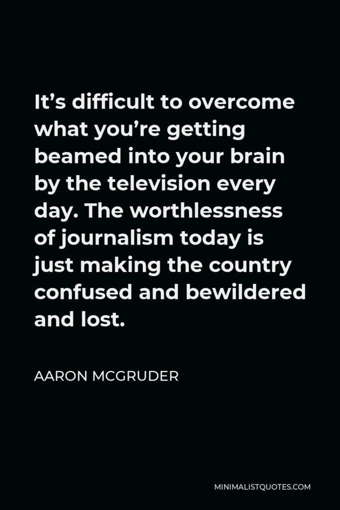 Aaron McGruder Quote - It’s difficult to overcome what you’re getting beamed into your brain by the television every day. The worthlessness of journalism today is just making the country confused and bewildered and lost.