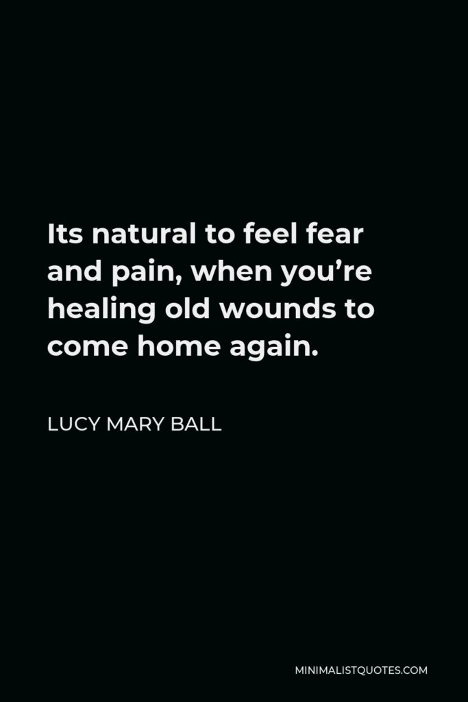 Lucy Mary Ball Quote - Its natural to feel fear and pain, when you’re healing old wounds to come home again.
