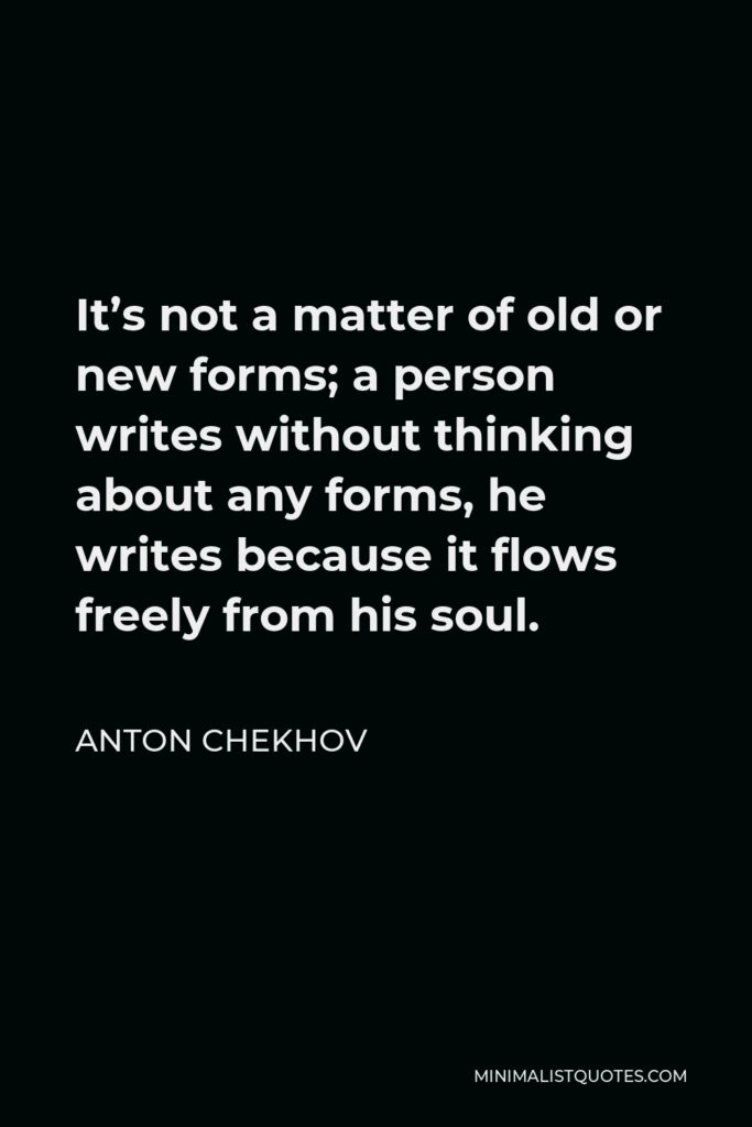 Anton Chekhov Quote - It’s not a matter of old or new forms; a person writes without thinking about any forms, he writes because it flows freely from his soul.