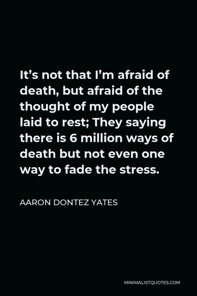 Aaron Dontez Yates Quote - It’s not that I’m afraid of death, but afraid of the thought of my people laid to rest; They saying there is 6 million ways of death but not even one way to fade the stress.