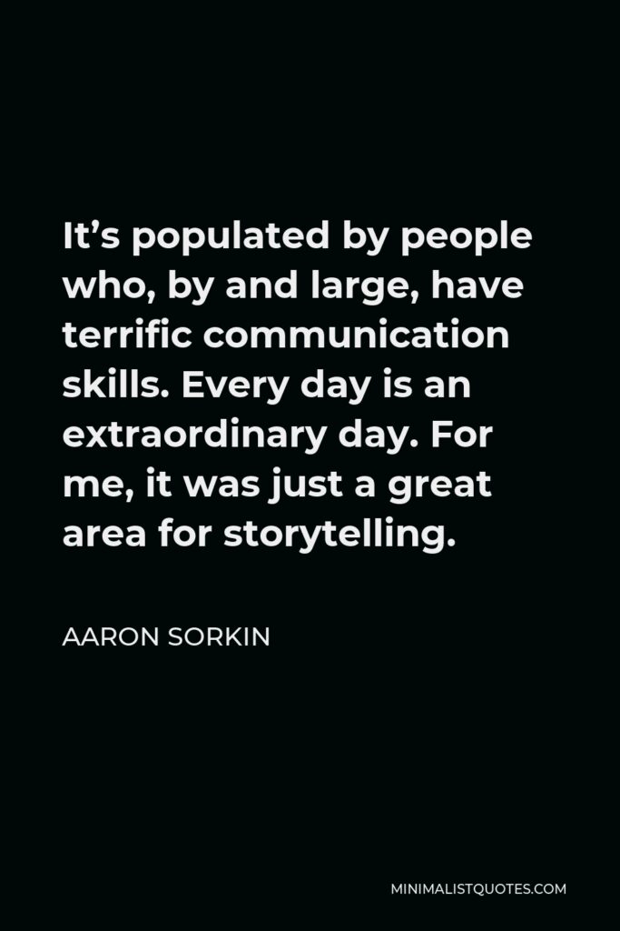 Aaron Sorkin Quote - It’s populated by people who, by and large, have terrific communication skills. Every day is an extraordinary day. For me, it was just a great area for storytelling.