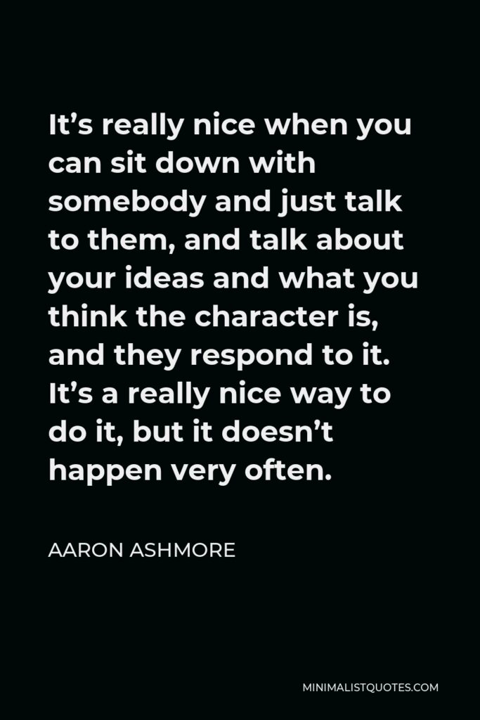 Aaron Ashmore Quote - It’s really nice when you can sit down with somebody and just talk to them, and talk about your ideas and what you think the character is, and they respond to it. It’s a really nice way to do it, but it doesn’t happen very often.