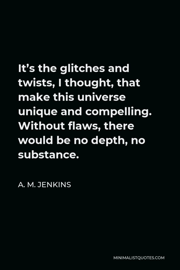 A. M. Jenkins Quote - It’s the glitches and twists, I thought, that make this universe unique and compelling. Without flaws, there would be no depth, no substance.