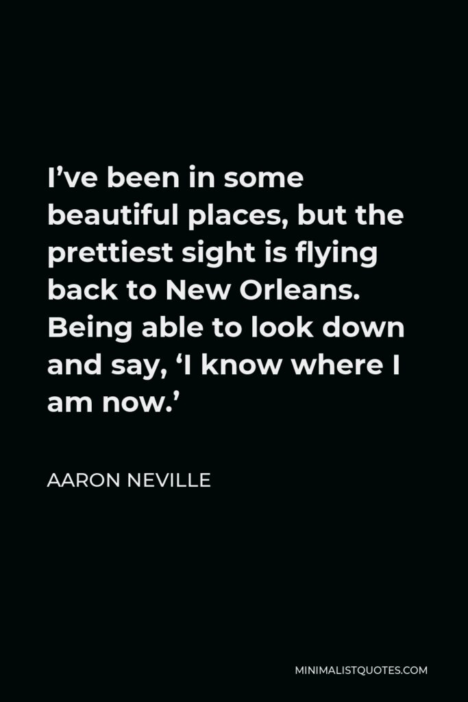 Aaron Neville Quote - I’ve been in some beautiful places, but the prettiest sight is flying back to New Orleans. Being able to look down and say, ‘I know where I am now.’