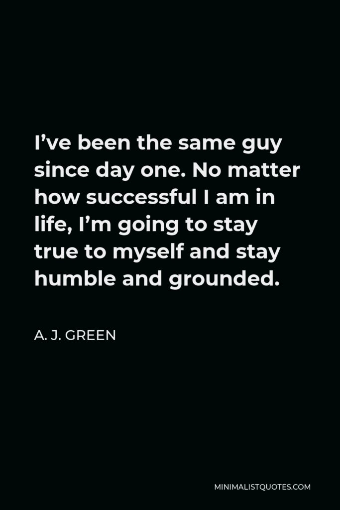 A. J. Green Quote - I’ve been the same guy since day one. No matter how successful I am in life, I’m going to stay true to myself and stay humble and grounded.