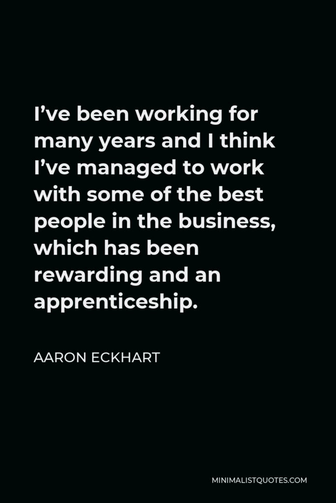 Aaron Eckhart Quote - I’ve been working for many years and I think I’ve managed to work with some of the best people in the business, which has been rewarding and an apprenticeship.
