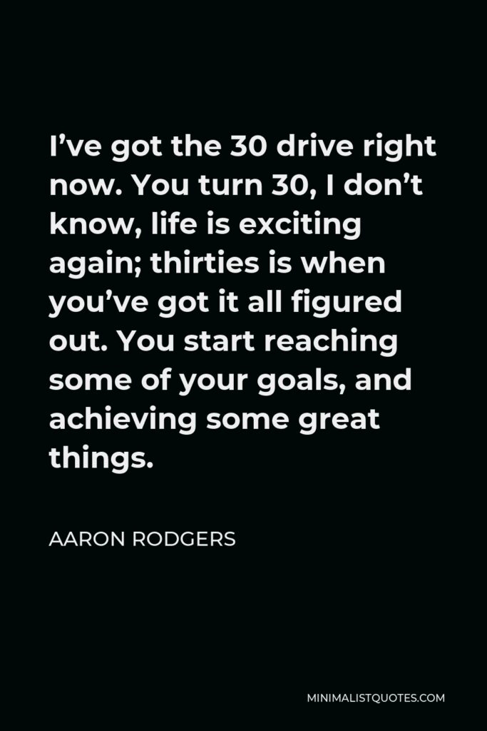 Aaron Rodgers Quote - I’ve got the 30 drive right now. You turn 30, I don’t know, life is exciting again; thirties is when you’ve got it all figured out. You start reaching some of your goals, and achieving some great things.