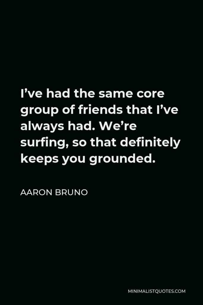 Aaron Bruno Quote - I’ve had the same core group of friends that I’ve always had. We’re surfing, so that definitely keeps you grounded.