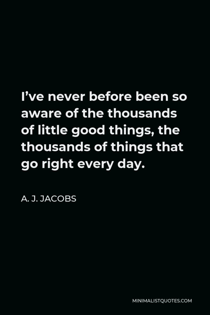 A. J. Jacobs Quote - I’ve never before been so aware of the thousands of little good things, the thousands of things that go right every day.