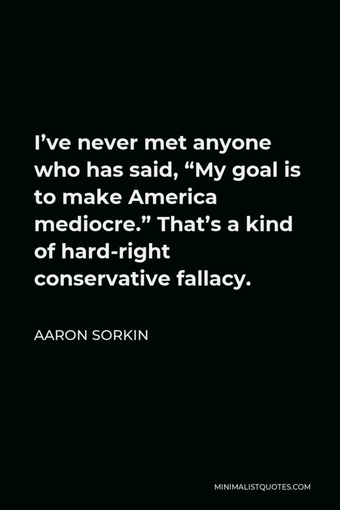 Aaron Sorkin Quote - I’ve never met anyone who has said, “My goal is to make America mediocre.” That’s a kind of hard-right conservative fallacy.