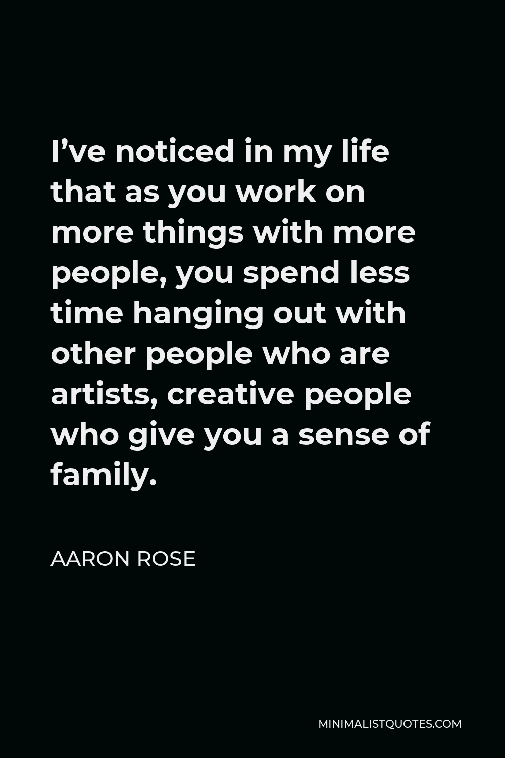 Aaron Rose Quote - I’ve noticed in my life that as you work on more things with more people, you spend less time hanging out with other people who are artists, creative people who give you a sense of family.