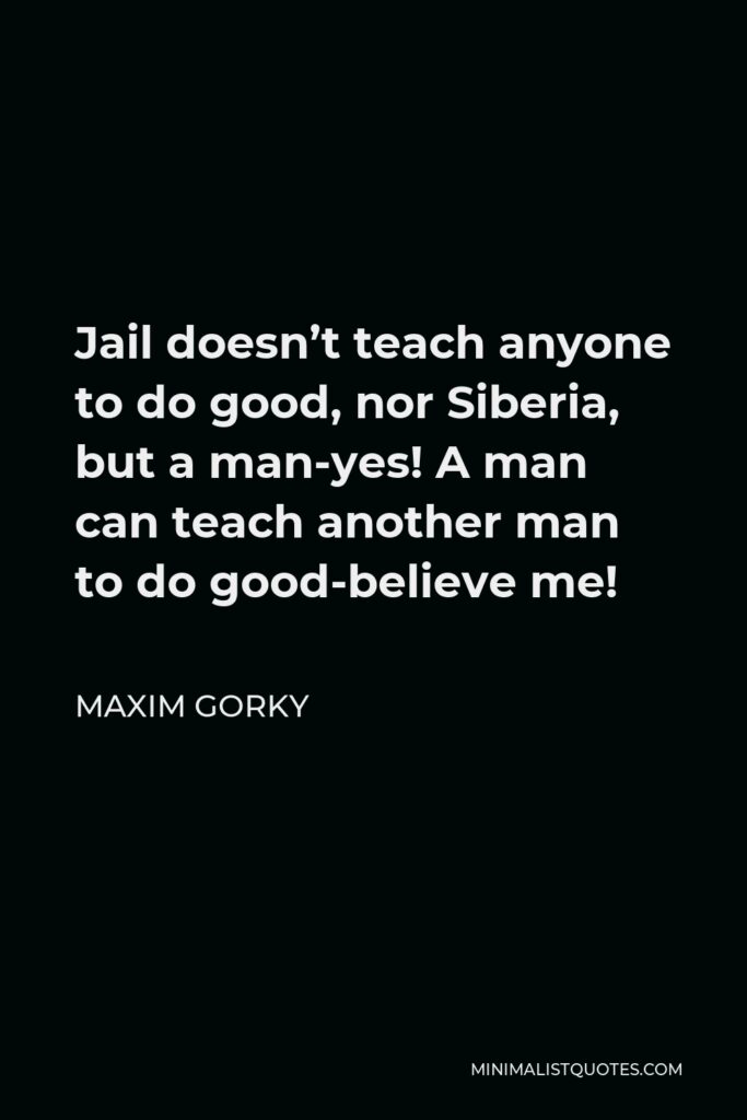 Maxim Gorky Quote - Jail doesn’t teach anyone to do good, nor Siberia, but a man-yes! A man can teach another man to do good-believe me!