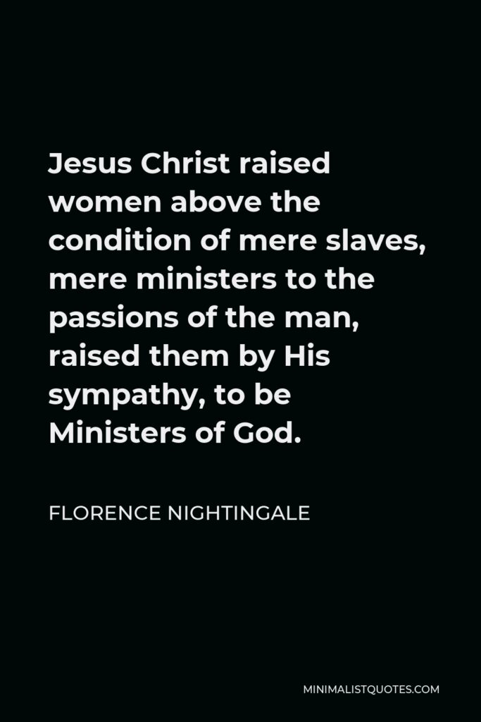Florence Nightingale Quote - Jesus Christ raised women above the condition of mere slaves, mere ministers to the passions of the man, raised them by His sympathy, to be Ministers of God.