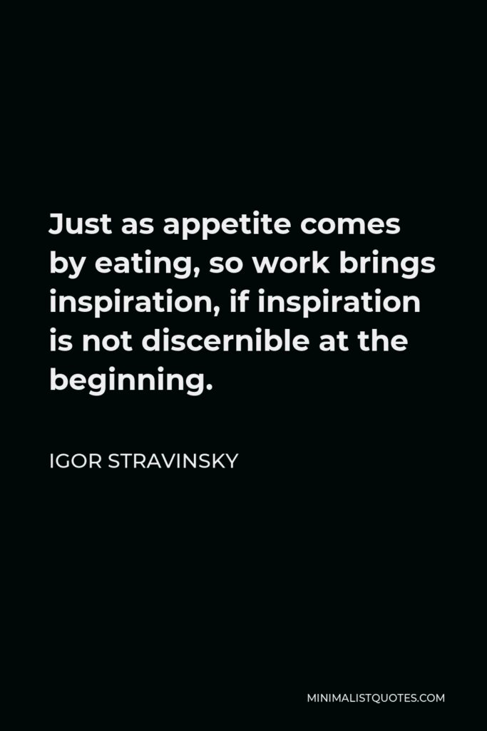 Igor Stravinsky Quote - Just as appetite comes by eating, so work brings inspiration, if inspiration is not discernible at the beginning.