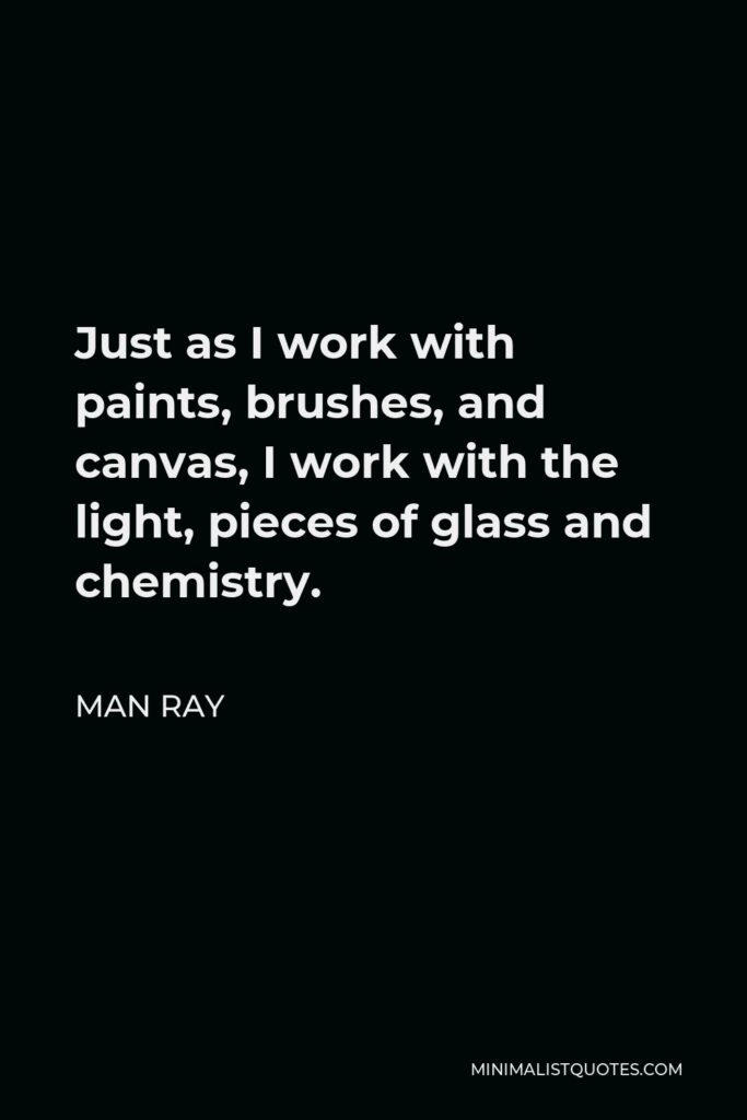 Man Ray Quote - Just as I work with paints, brushes, and canvas, I work with the light, pieces of glass and chemistry.