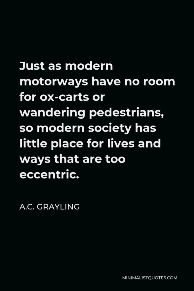A.C. Grayling Quote - Just as modern motorways have no room for ox-carts or wandering pedestrians, so modern society has little place for lives and ways that are too eccentric.