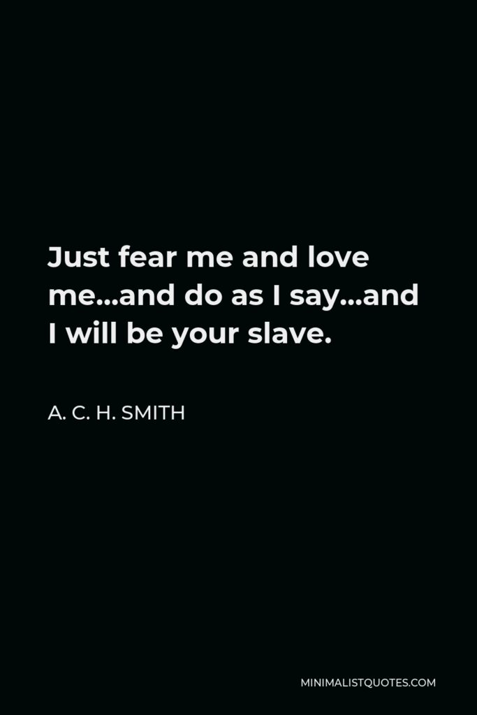 A. C. H. Smith Quote - Just fear me and love me…and do as I say…and I will be your slave.