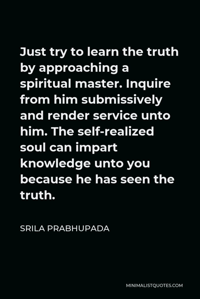 Srila Prabhupada Quote - Just try to learn the truth by approaching a spiritual master. Inquire from him submissively and render service unto him. The self-realized soul can impart knowledge unto you because he has seen the truth.