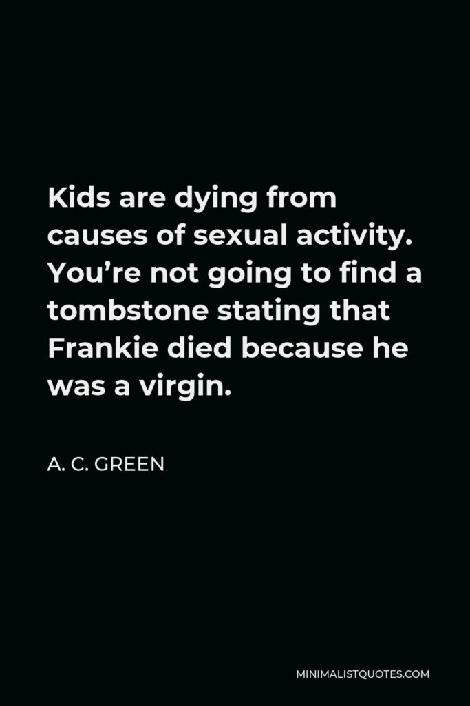 A. C. Green Quote - Kids are dying from causes of sexual activity. You’re not going to find a tombstone stating that Frankie died because he was a virgin.