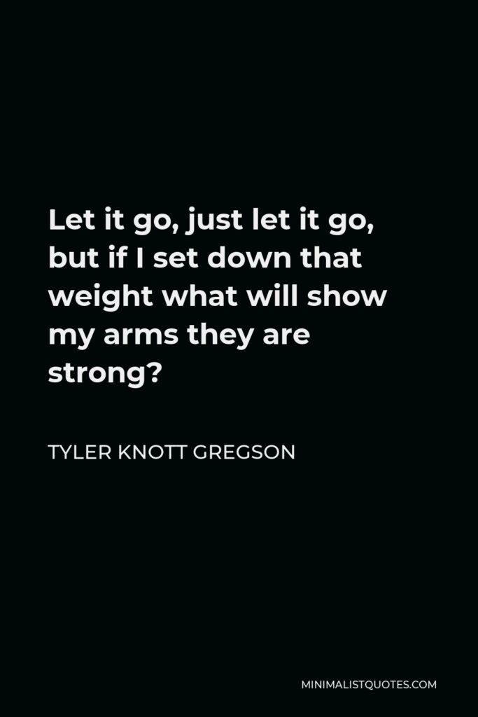 Tyler Knott Gregson Quote - Let it go, just let it go, but if I set down that weight what will show my arms they are strong?