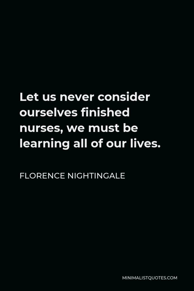 Florence Nightingale Quote - Let us never consider ourselves finished nurses, we must be learning all of our lives.